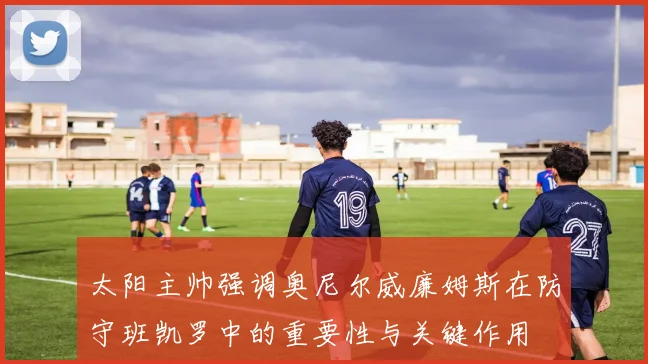 太阳主帅强调奥尼尔威廉姆斯在防守班凯罗中的重要性与关键作用