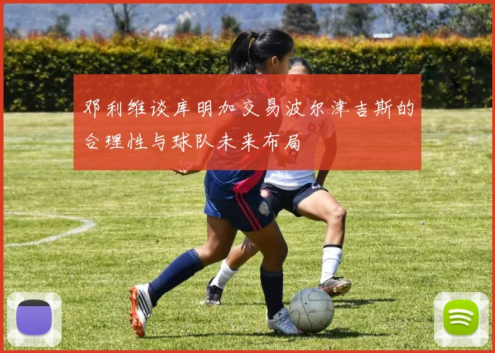 邓利维谈库明加交易波尔津吉斯的合理性与球队未来布局