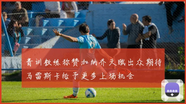 青训教练称赞加纳乔天赋出众期待马雷斯卡给予更多上场机会