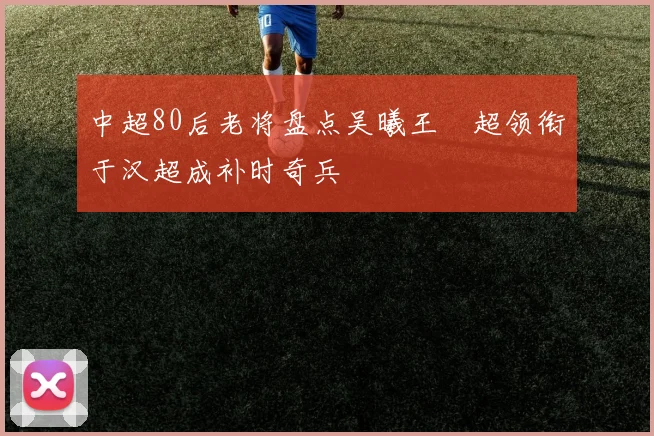 中超80后老将盘点吴曦王燊超领衔于汉超成补时奇兵