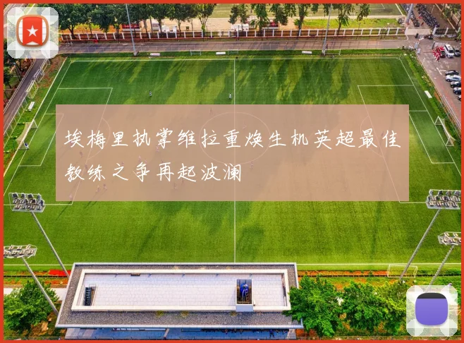 埃梅里执掌维拉重焕生机英超最佳教练之争再起波澜