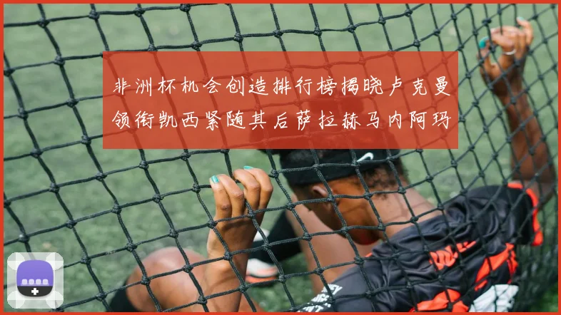 非洲杯机会创造排行榜揭晓卢克曼领衔凯西紧随其后萨拉赫马内阿玛德跻身前五