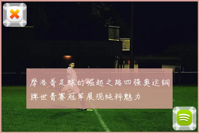 摩洛哥足球的崛起之路四强奥运铜牌世青赛冠军展现纯粹魅力