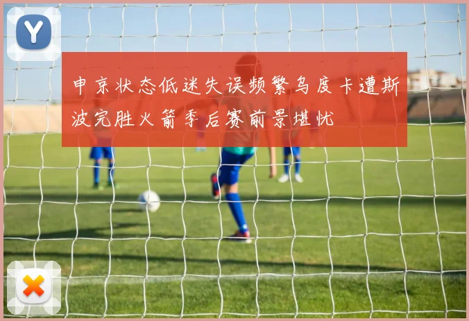 申京状态低迷失误频繁乌度卡遭斯波完胜火箭季后赛前景堪忧