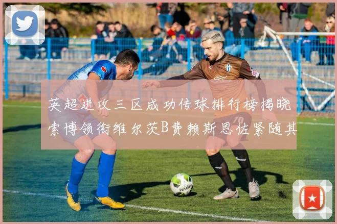 英超进攻三区成功传球排行榜揭晓索博领衔维尔茨B费赖斯恩佐紧随其后
