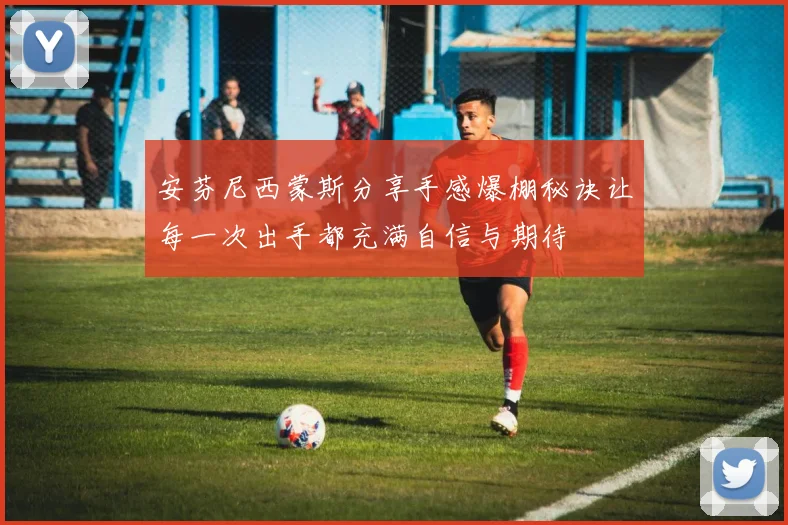 安芬尼西蒙斯分享手感爆棚秘诀让每一次出手都充满自信与期待