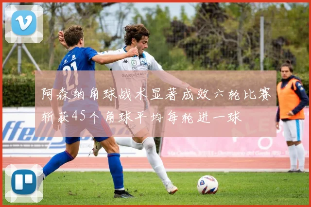 阿森纳角球战术显著成效六轮比赛斩获45个角球平均每轮进一球