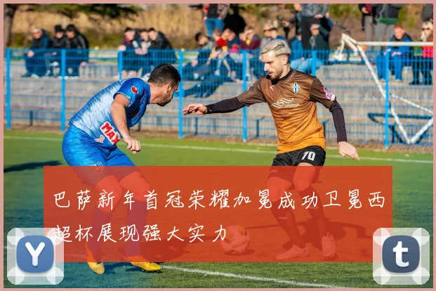巴萨新年首冠荣耀加冕成功卫冕西超杯展现强大实力