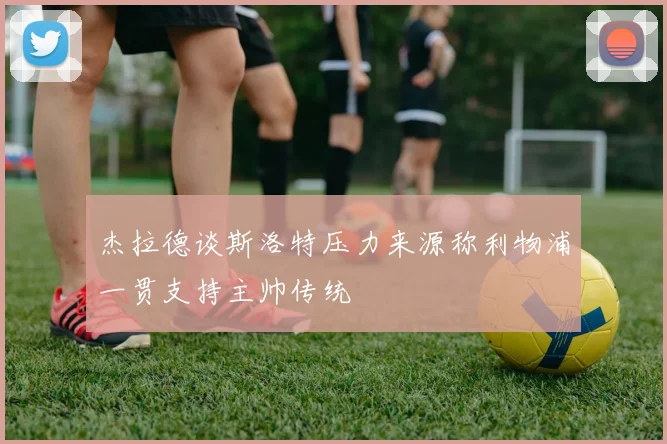 杰拉德谈斯洛特压力来源称利物浦一贯支持主帅传统