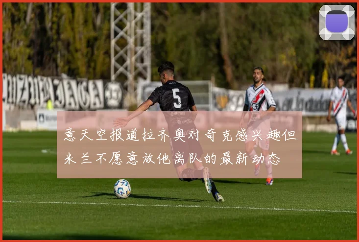 意天空报道拉齐奥对奇克感兴趣但米兰不愿意放他离队的最新动态