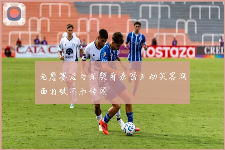 老詹赛后与东契奇亲密互动笑容满面打破不和传闻