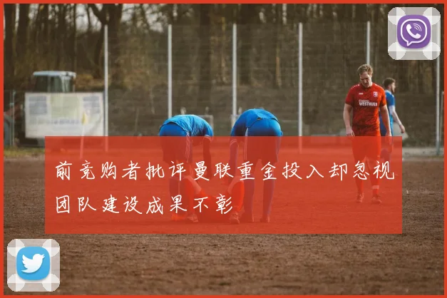 前竞购者批评曼联重金投入却忽视团队建设成果不彰
