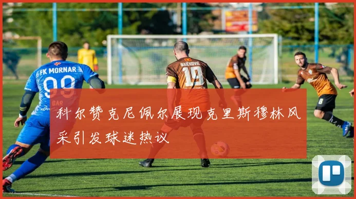 科尔赞克尼佩尔展现克里斯穆林风采引发球迷热议