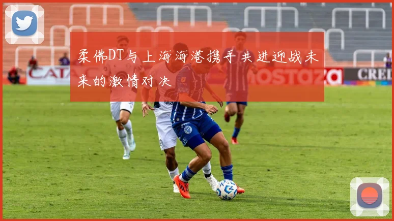 柔佛DT与上海海港携手共进迎战未来的激情对决