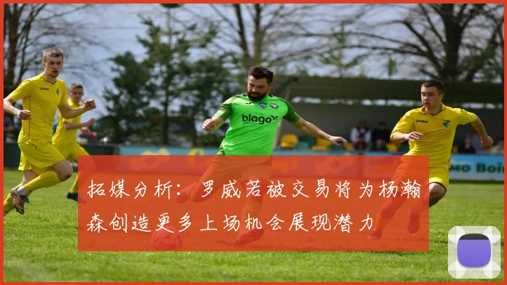 拓媒分析：罗威若被交易将为杨瀚森创造更多上场机会展现潜力