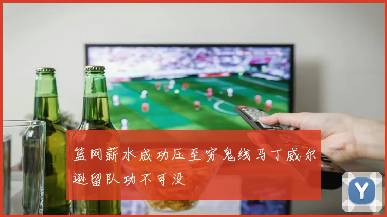 篮网薪水成功压至穷鬼线马丁威尔逊留队功不可没