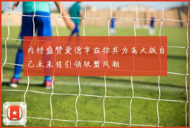 内特盛赞爱德华兹称其为高大版自己未来将引领联盟风潮