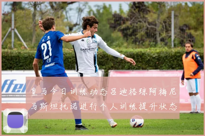 皇马今日训练动态吕迪格琼阿梅尼马斯坦托诺进行个人训练提升状态