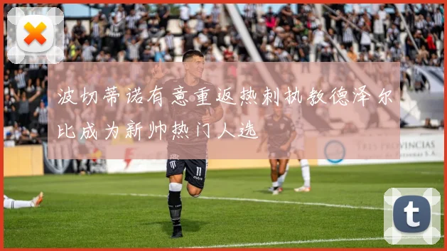 波切蒂诺有意重返热刺执教德泽尔比成为新帅热门人选