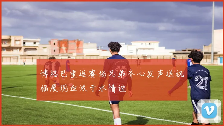 博格巴重返赛场兄弟齐心发声送祝福展现血浓于水情谊