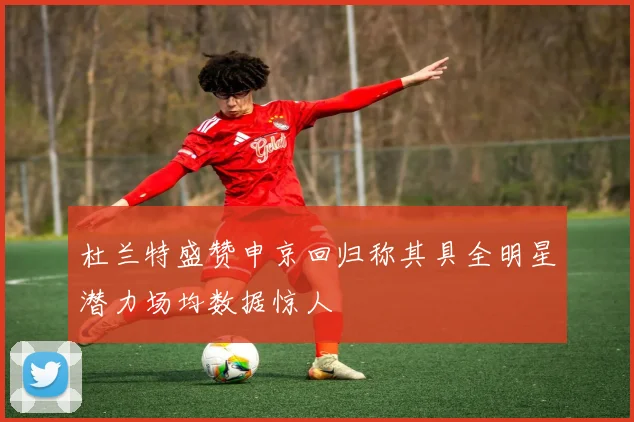 杜兰特盛赞申京回归称其具全明星潜力场均数据惊人