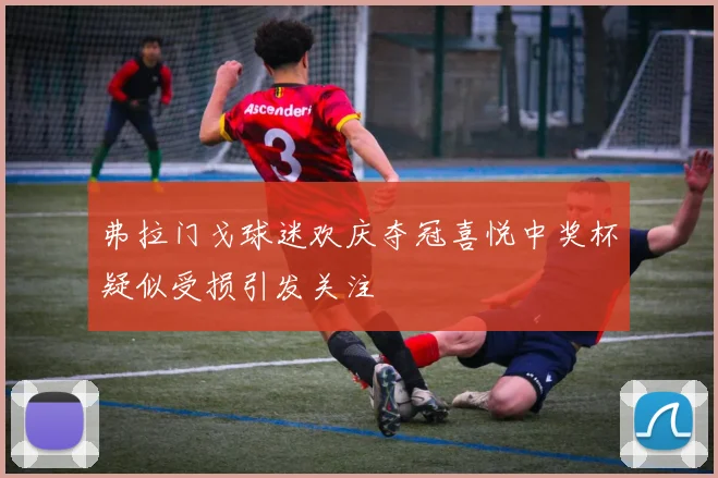 弗拉门戈球迷欢庆夺冠喜悦中奖杯疑似受损引发关注