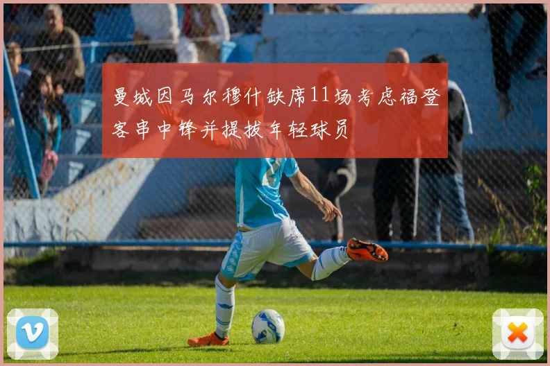 曼城因马尔穆什缺席11场考虑福登客串中锋并提拔年轻球员