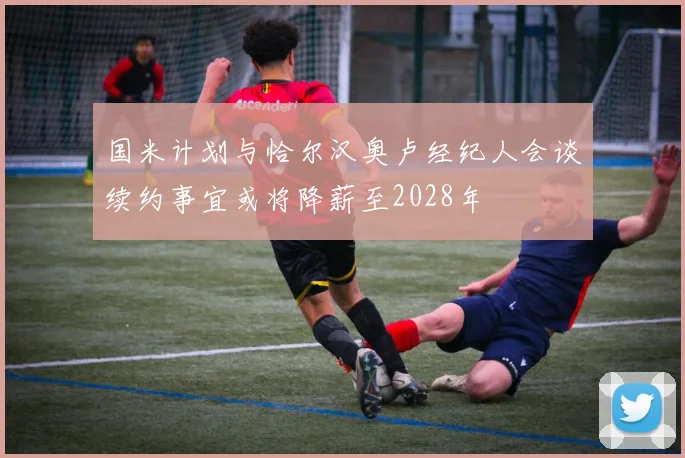 国米计划与恰尔汉奥卢经纪人会谈续约事宜或将降薪至2028年