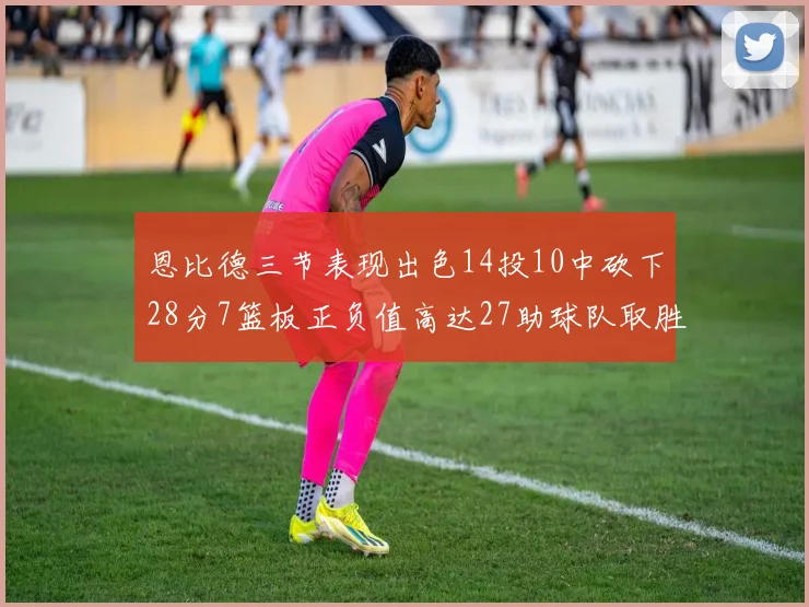 恩比德三节表现出色14投10中砍下28分7篮板正负值高达27助球队取胜