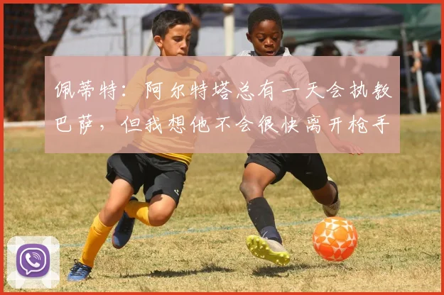 佩蒂特：阿尔特塔总有一天会执教巴萨，但我想他不会很快离开枪手