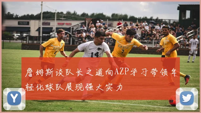 詹姆斯谈队长之道向AZP学习带领年轻化球队展现强大实力