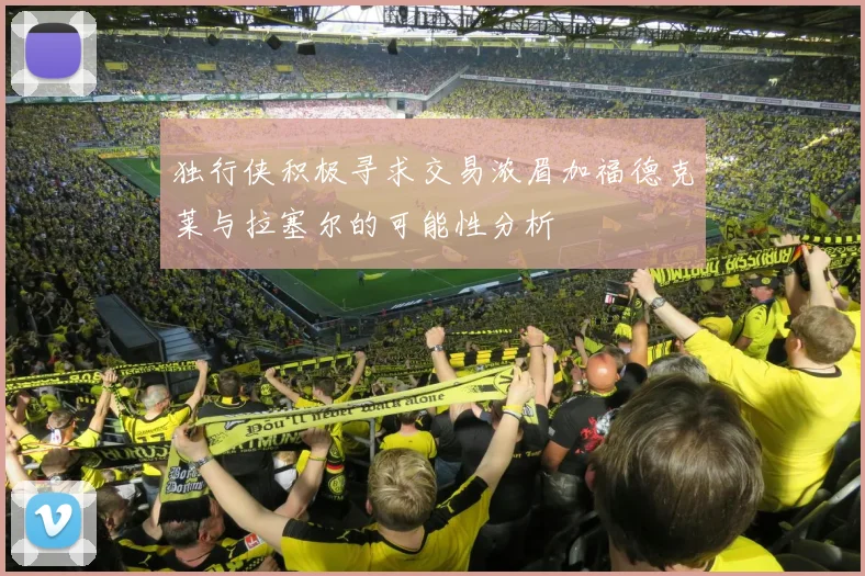 独行侠积极寻求交易浓眉加福德克莱与拉塞尔的可能性分析