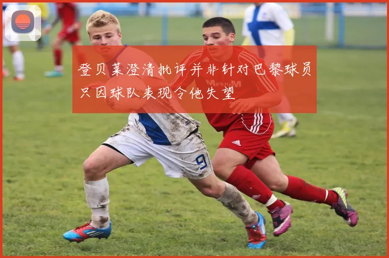 登贝莱澄清批评并非针对巴黎球员只因球队表现令他失望