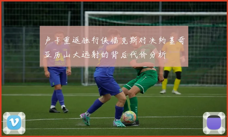 卢卡重返独行侠福克斯对决约基奇亚历山大远射的背后代价分析