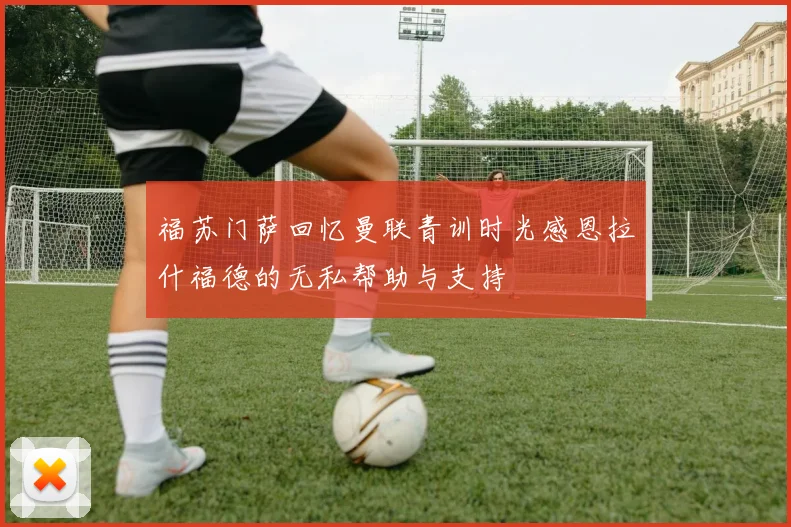 福苏门萨回忆曼联青训时光感恩拉什福德的无私帮助与支持