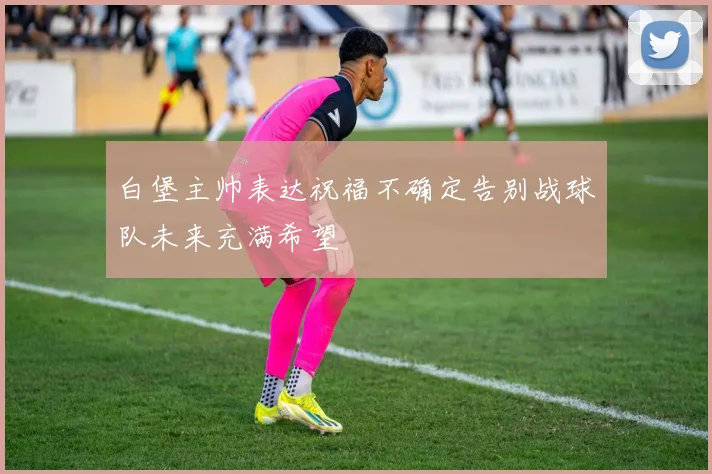 白堡主帅表达祝福不确定告别战球队未来充满希望