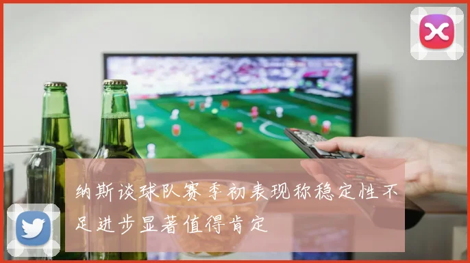 纳斯谈球队赛季初表现称稳定性不足进步显著值得肯定