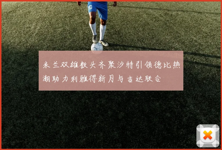 米兰双雄教头齐聚沙特引领德比热潮助力利雅得新月与吉达联合