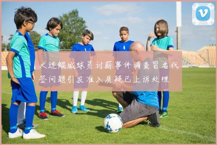 大连鲲城球员讨薪事件调查冒名代签问题引发准入质疑已上诉处理