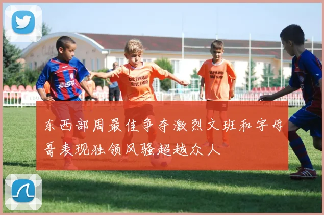 东西部周最佳争夺激烈文班和字母哥表现独领风骚超越众人