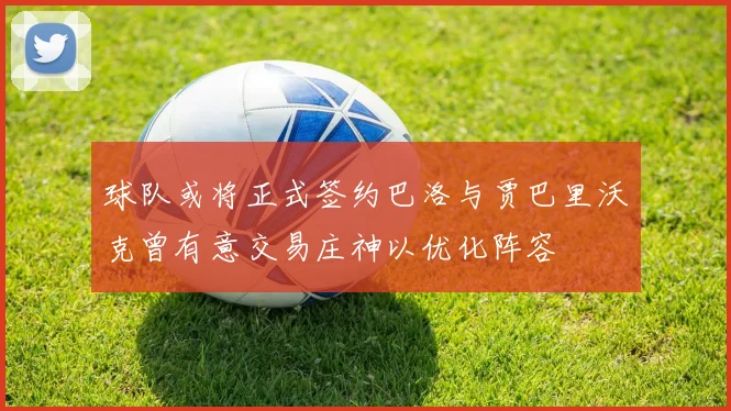 球队或将正式签约巴洛与贾巴里沃克曾有意交易庄神以优化阵容