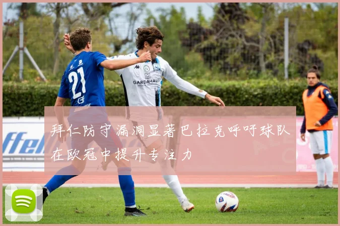 拜仁防守漏洞显著巴拉克呼吁球队在欧冠中提升专注力