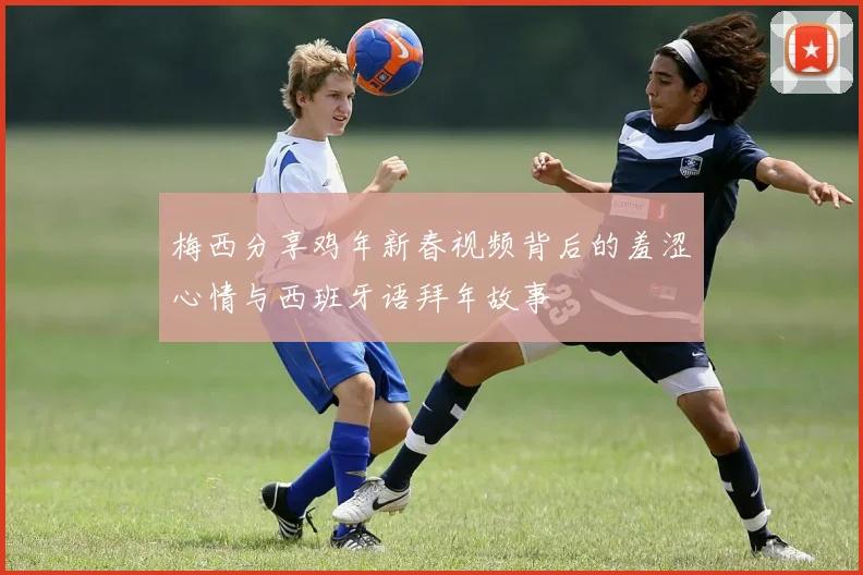 梅西分享鸡年新春视频背后的羞涩心情与西班牙语拜年故事