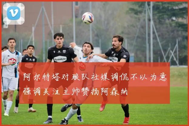 阿尔特塔对狼队社媒调侃不以为意强调关注主帅赞扬阿森纳